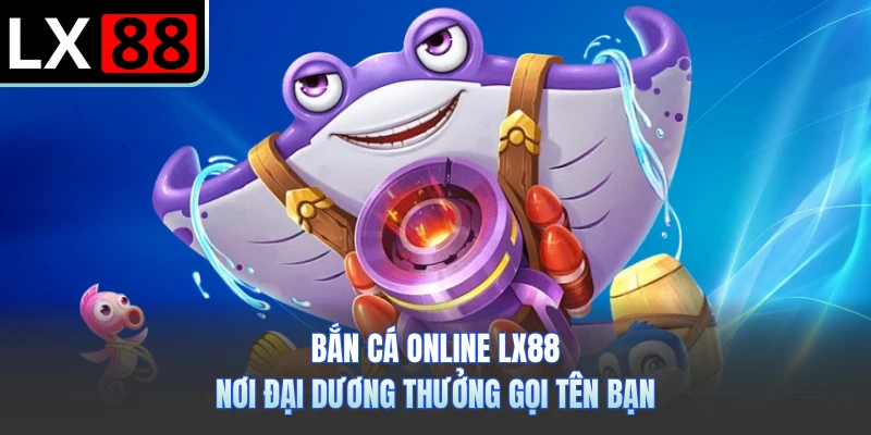 Bắn Cá Online LX88 - Nơi Đại Dương Thưởng Gọi Tên Bạn